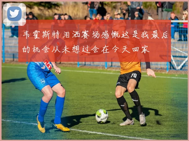 韦霍斯特泪洒赛场感慨这是我最后的机会从未想过会在今天回家
