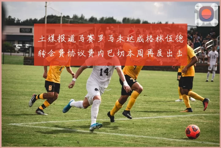 土媒报道马赛罗马未达成格林伍德转会费协议费内巴切本周再度出击