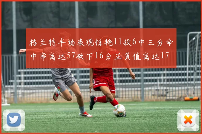 格兰特半场表现惊艳11投6中三分命中率高达57砍下16分正负值高达17