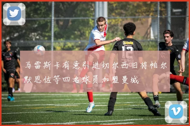 马雷斯卡有意引进切尔西旧将帕尔默恩佐等四名球员加盟曼城