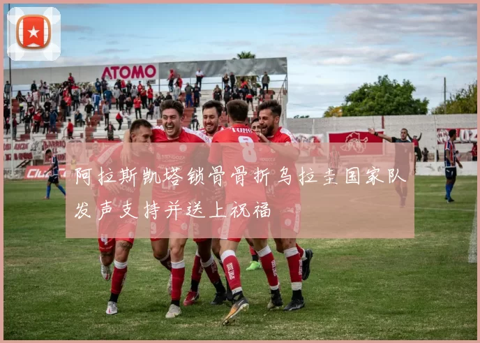 阿拉斯凯塔锁骨骨折乌拉圭国家队发声支持并送上祝福