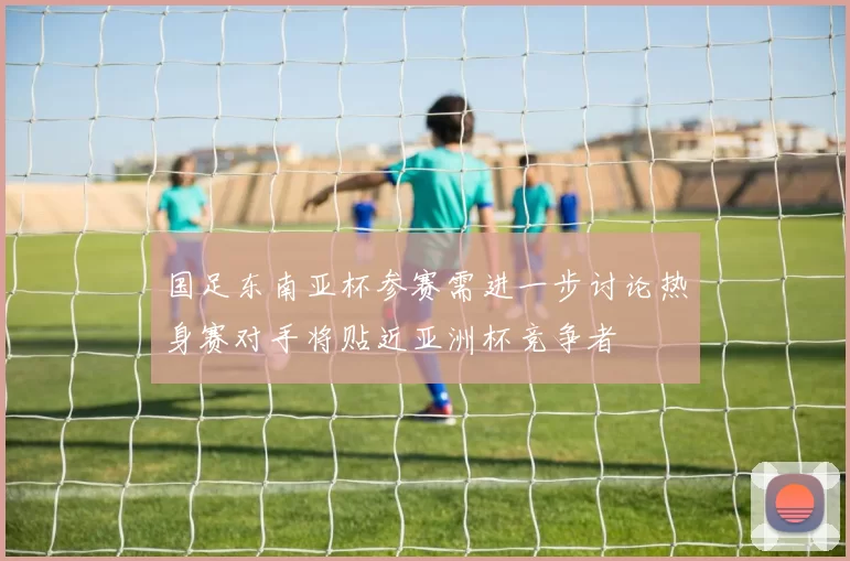 国足东南亚杯参赛需进一步讨论热身赛对手将贴近亚洲杯竞争者