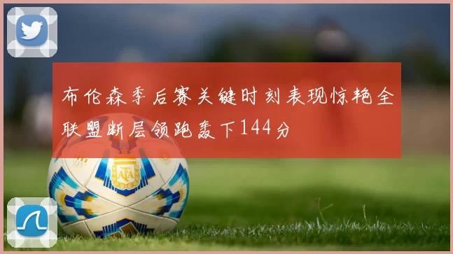 布伦森季后赛关键时刻表现惊艳全联盟断层领跑轰下144分