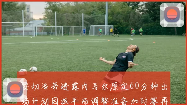 安切洛蒂透露内马尔原定60分钟出场计划因扳平而调整准备加时赛再换上他