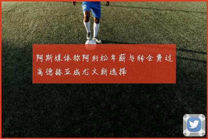 阿斯媒体称阿利松年薪与转会费过高德赫亚成尤文新选择