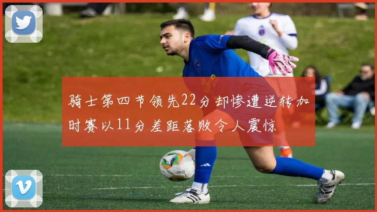 骑士第四节领先22分却惨遭逆转加时赛以11分差距落败令人震惊