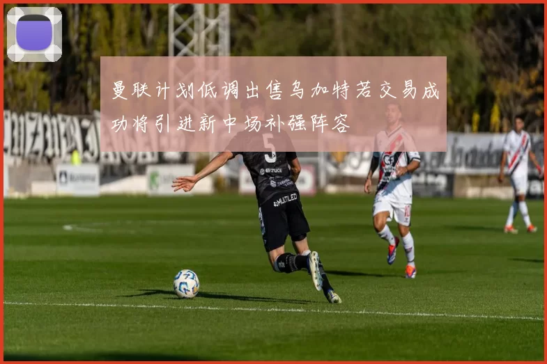 曼联计划低调出售乌加特若交易成功将引进新中场补强阵容