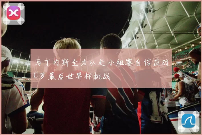 马丁内斯全力以赴小组赛自信应对C罗最后世界杯挑战