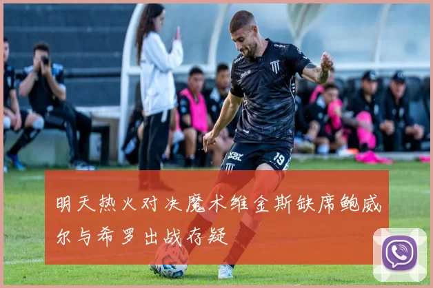 明天热火对决魔术维金斯缺席鲍威尔与希罗出战存疑