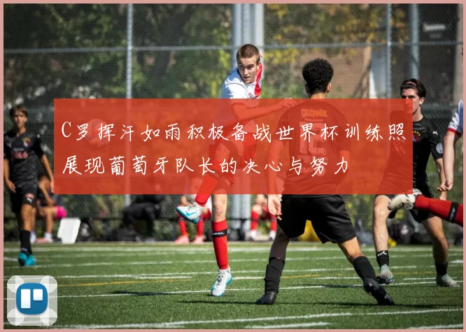 C罗挥汗如雨积极备战世界杯训练照展现葡萄牙队长的决心与努力