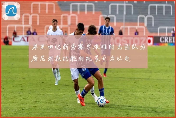 库里回忆新秀赛季艰难时光团队为唐尼尔森的胜利纪录全力以赴