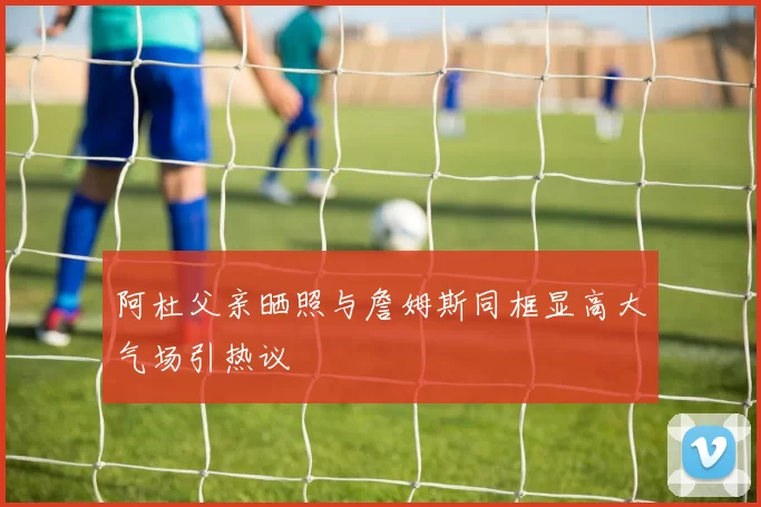阿杜父亲晒照与詹姆斯同框显高大气场引热议