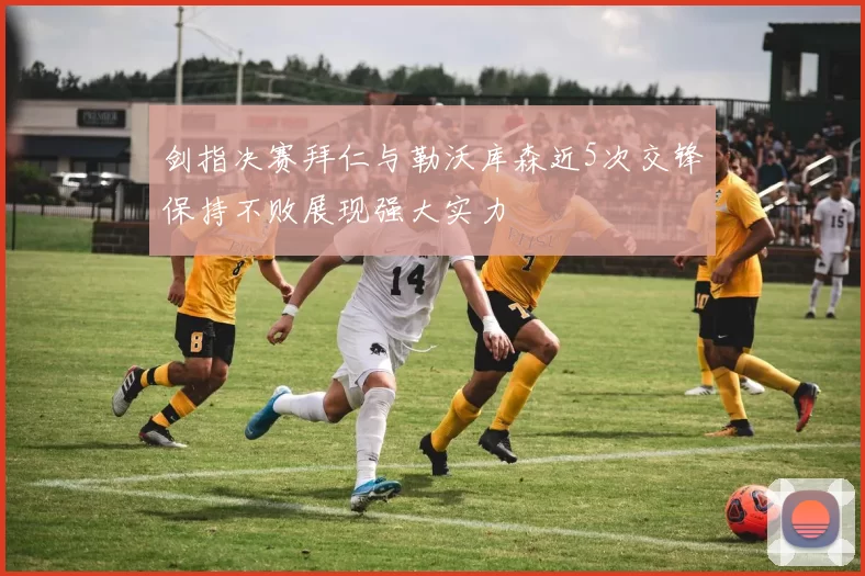 剑指决赛拜仁与勒沃库森近5次交锋保持不败展现强大实力