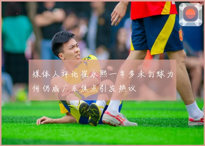 媒体人评论崔永熙一年多未打球为何仍成广东焦点引发热议
