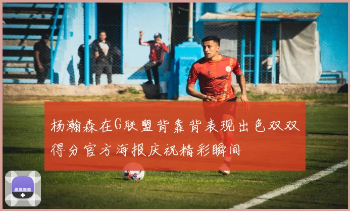 杨瀚森在G联盟背靠背表现出色双双得分官方海报庆祝精彩瞬间