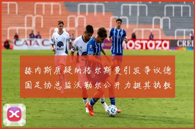 赫内斯质疑纳格尔斯曼引发争议德国足协总监沃勒尔公开力挺其执教表现