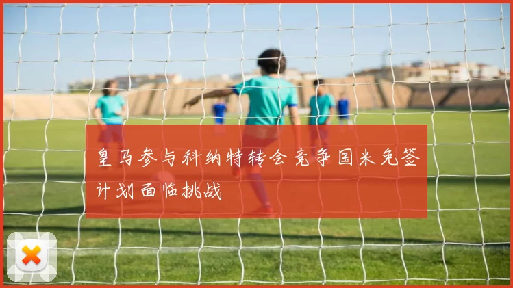 皇马参与科纳特转会竞争国米免签计划面临挑战